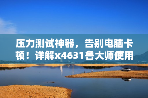 壓力測試神器，告別電腦卡頓！詳解x4631魯大師使用及優(yōu)化技巧