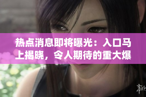 熱點消息即將曝光：入口馬上揭曉，令人期待的重大爆料即將來臨(1)