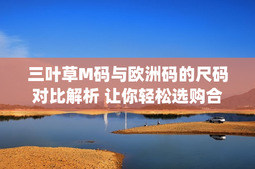 三葉草M碼與歐洲碼的尺碼對(duì)比解析 讓你輕松選購合適尺寸(1)