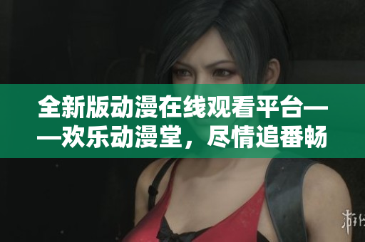 全新版動(dòng)漫在線觀看平臺(tái)——?dú)g樂動(dòng)漫堂，盡情追番暢享無限快樂！
