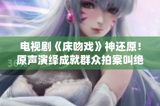 電視劇《床吻戲》神還原！原聲演繹成就群眾拍案叫絕