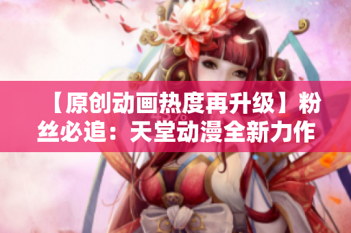 【原創(chuàng)動(dòng)畫熱度再升級(jí)】粉絲必追：天堂動(dòng)漫全新力作震撼上線！