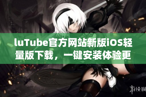 luTube官方網(wǎng)站新版iOS輕量版下載，一鍵安裝體驗(yàn)更流暢(1)