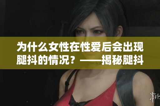 為什么女性在性愛(ài)后會(huì)出現(xiàn)腿抖的情況？——揭秘腿抖的科學(xué)原因