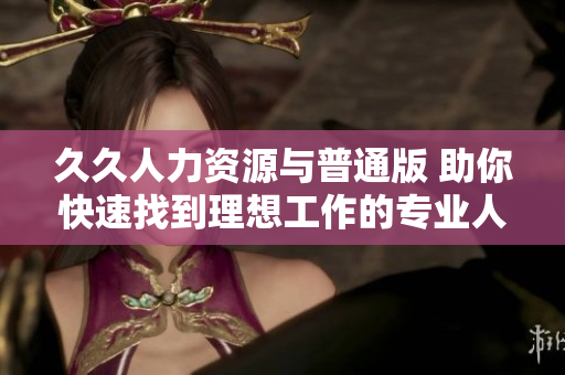 久久人力資源與普通版 助你快速找到理想工作的專業(yè)人力資源平臺