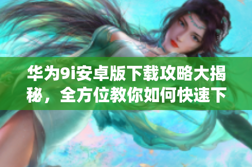 華為9i安卓版下載攻略大揭秘，全方位教你如何快速下載安裝！(1)