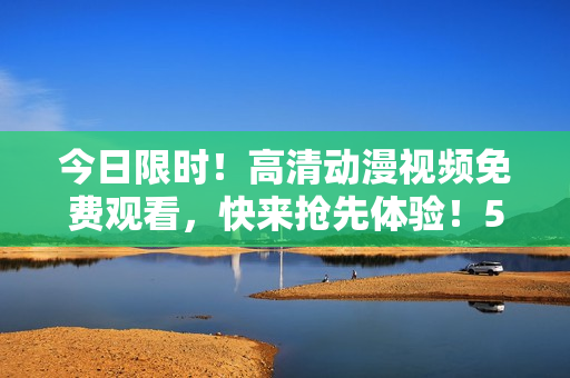 今日限時！高清動漫視頻免費觀看，快來搶先體驗！50余部經(jīng)典動漫等你來看！