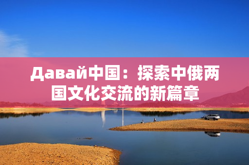 Давай中國(guó)：探索中俄兩國(guó)文化交流的新篇章