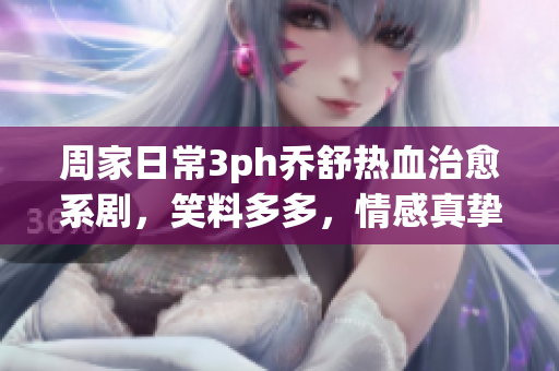 周家日常3ph喬舒熱血治愈系劇，笑料多多，情感真摯