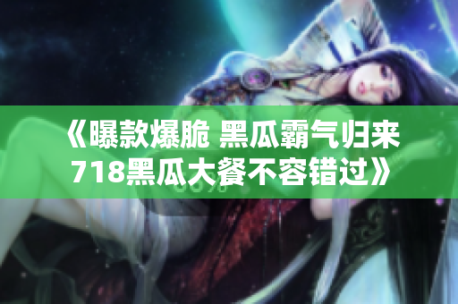 《曝款爆脆 黑瓜霸氣歸來(lái) 718黑瓜大餐不容錯(cuò)過(guò)》