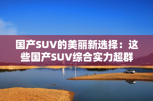 國(guó)產(chǎn)SUV的美麗新選擇：這些國(guó)產(chǎn)SUV綜合實(shí)力超群