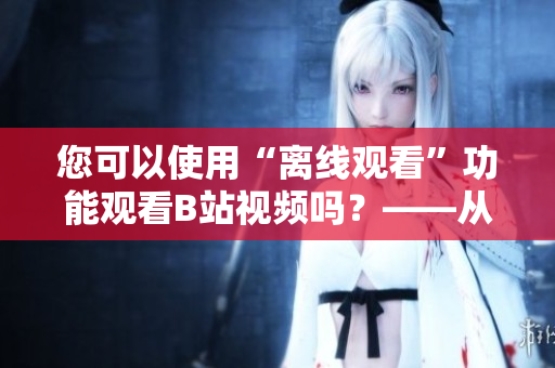 您可以使用“離線觀看”功能觀看B站視頻嗎？——從編輯的角度看