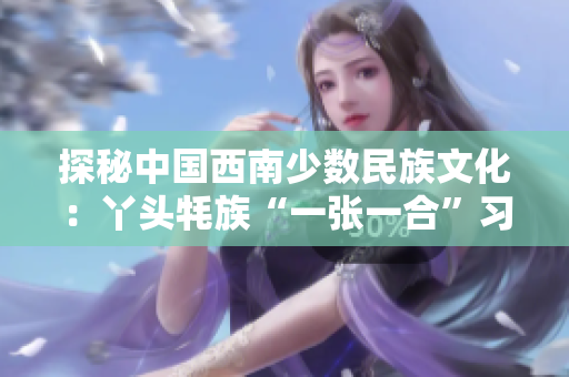 探秘中國西南少數(shù)民族文化：丫頭牦族“一張一合”習(xí)俗后的文化傳承