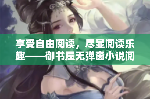 享受自由閱讀，盡顯閱讀樂趣——御書屋無彈窗小說閱讀