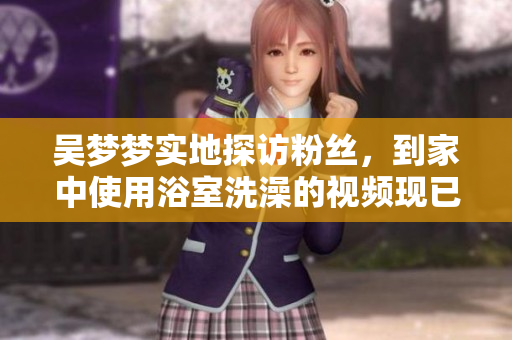 吳夢夢實(shí)地探訪粉絲，到家中使用浴室洗澡的視頻現(xiàn)已上線