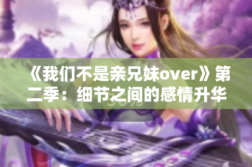 《我們不是親兄妹over》第二季：細(xì)節(jié)之間的感情升華