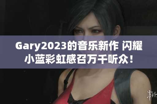 Gary2023的音樂新作 閃耀小藍彩虹感召萬千聽眾！