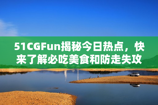 51CGFun揭秘今日熱點，快來了解必吃美食和防走失攻略