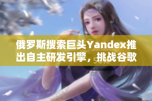 俄羅斯搜索巨頭Yandex推出自主研發(fā)引擎，挑戰(zhàn)谷歌？