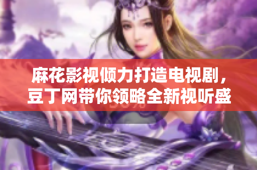 麻花影視傾力打造電視劇，豆丁網帶你領略全新視聽盛宴