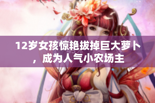12歲女孩驚艷拔掉巨大蘿卜，成為人氣小農(nóng)場主