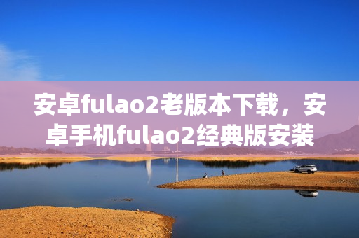 安卓fulao2老版本下載，安卓手機(jī)fulao2經(jīng)典版安裝包獲取(1)