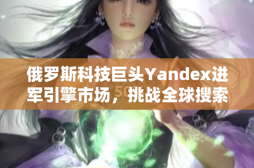 俄羅斯科技巨頭Yandex進(jìn)軍引擎市場(chǎng)，挑戰(zhàn)全球搜索巨頭