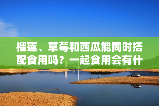 榴蓮、草莓和西瓜能同時(shí)搭配食用嗎？一起食用會(huì)有什么效果？