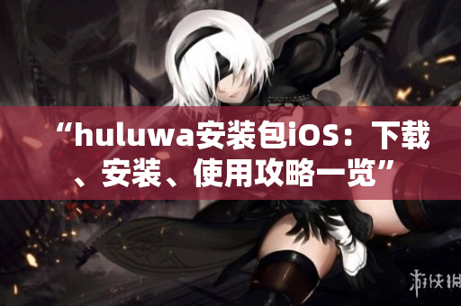 “huluwa安裝包iOS：下載、安裝、使用攻略一覽”