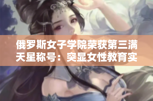 俄羅斯女子學(xué)院榮獲第三滿天星稱號(hào)：突顯女性教育實(shí)力與冠軍榮耀