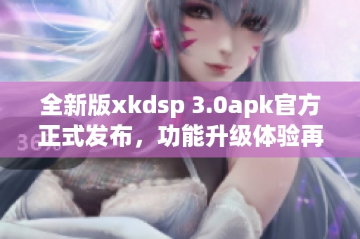 全新版xkdsp 3.0apk官方正式發(fā)布，功能升級體驗再升級(1)
