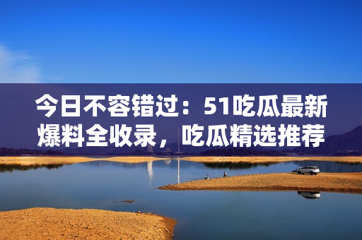 今日不容錯(cuò)過：51吃瓜最新爆料全收錄，吃瓜精選推薦！