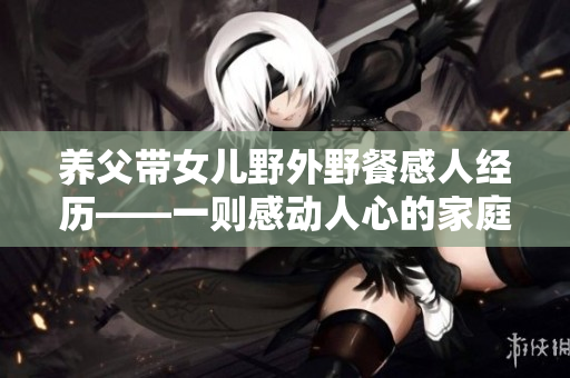 養(yǎng)父帶女兒野外野餐感人經(jīng)歷——一則感動人心的家庭故事