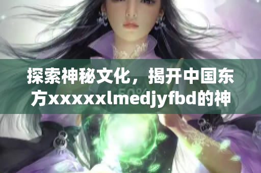 探索神秘文化，揭開中國(guó)東方xxxxxlmedjyfbd的神秘面紗！