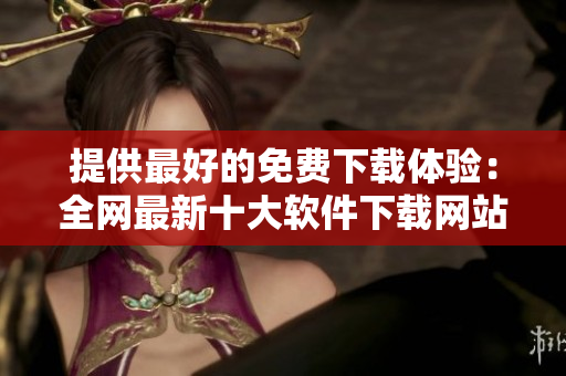 提供最好的免費下載體驗：全網(wǎng)最新十大軟件下載網(wǎng)站評比