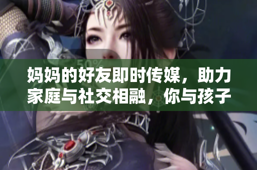 媽媽的好友即時傳媒，助力家庭與社交相融，你與孩子共享教育樂趣