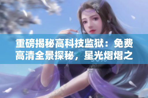 重磅揭秘高科技監(jiān)獄：免費高清全景探秘，星光熠熠之下，曝光真相