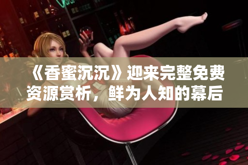 《香蜜沉沉》迎來完整免費資源賞析，鮮為人知的幕后故事盡揭秘