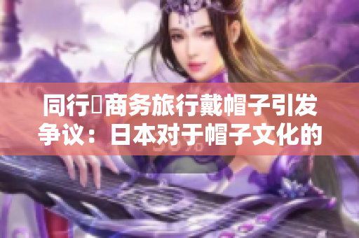 同行巜商務(wù)旅行戴帽子引發(fā)爭(zhēng)議：日本對(duì)于帽子文化的獨(dú)特現(xiàn)象分析