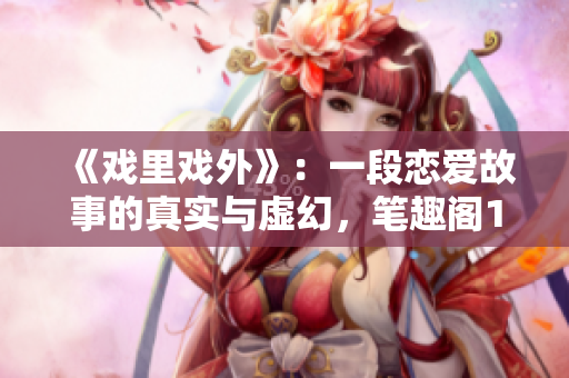 《戲里戲外》：一段戀愛故事的真實與虛幻，筆趣閣1v1小說