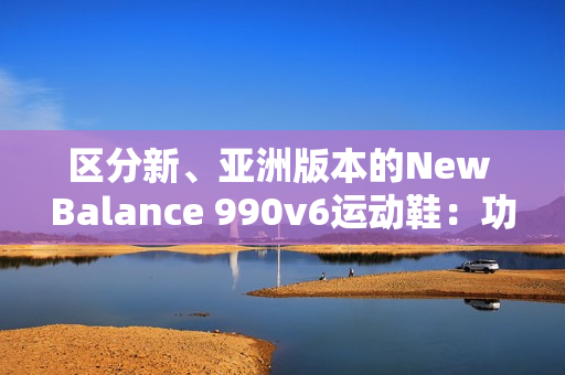 區(qū)分新、亞洲版本的New Balance 990v6運(yùn)動(dòng)鞋：功能、鞋型和材質(zhì)的差異