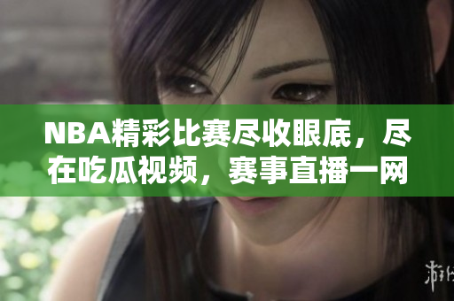 NBA精彩比賽盡收眼底，盡在吃瓜視頻，賽事直播一網(wǎng)打盡！