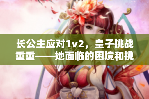 長公主應對1v2，皇子挑戰(zhàn)重重——她面臨的困境和挑戰(zhàn)