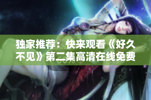 獨家推薦：快來觀看《好久不見》第二集高清在線免費播放！
