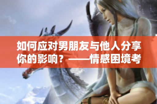 如何應(yīng)對男朋友與他人分享你的影響？——情感困境考慮與解決