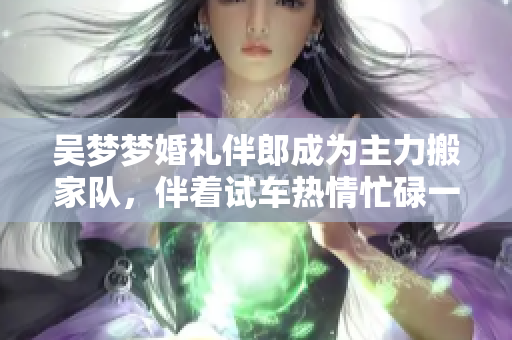 吳夢夢婚禮伴郎成為主力搬家隊，伴著試車熱情忙碌一整天