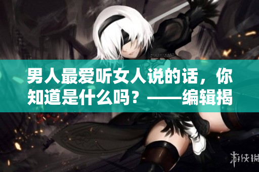 男人最愛聽女人說的話，你知道是什么嗎？——編輯揭秘
