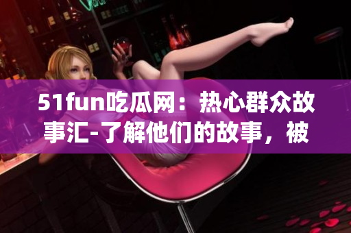 51fun吃瓜網(wǎng)：熱心群眾故事匯-了解他們的故事，被他們的熱心感動(dòng)(1)