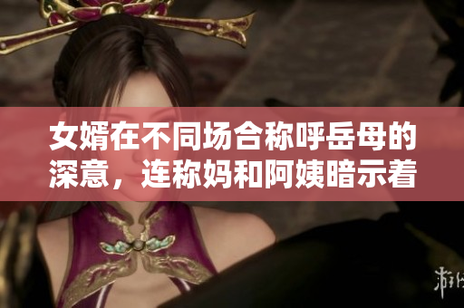 女婿在不同場合稱呼岳母的深意，連稱媽和阿姨暗示著親密關(guān)系與尊重。