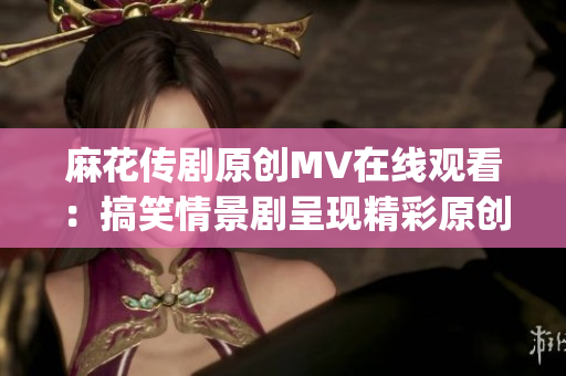麻花傳劇原創(chuàng)MV在線觀看：搞笑情景劇呈現(xiàn)精彩原創(chuàng)故事(1)